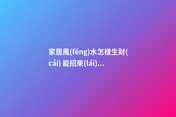 家居風(fēng)水怎樣生財(cái) 能招來(lái)財(cái)運(yùn)的家居布局
